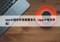 app小程序開(kāi)發(fā)需要多久（app小程序開(kāi)發(fā)）